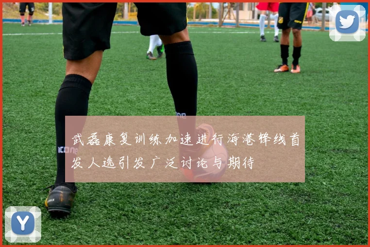 武磊康复训练加速进行海港锋线首发人选引发广泛讨论与期待