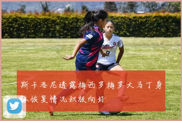 斯卡洛尼透露梅西罗梅罗大马丁身体恢复情况积极向好