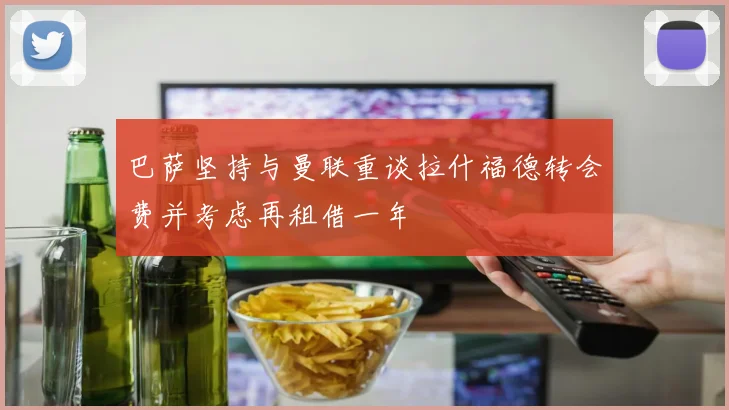 巴萨坚持与曼联重谈拉什福德转会费并考虑再租借一年