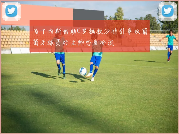 马丁内斯借助C罗执教沙特引争议葡萄牙球员对主帅态度冷淡