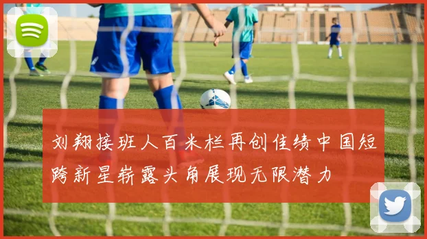 刘翔接班人百米栏再创佳绩中国短跨新星崭露头角展现无限潜力