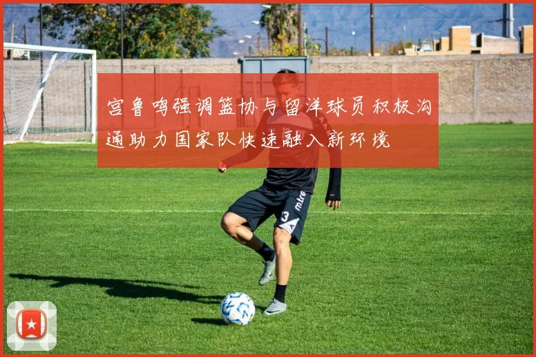 宫鲁鸣强调篮协与留洋球员积极沟通助力国家队快速融入新环境