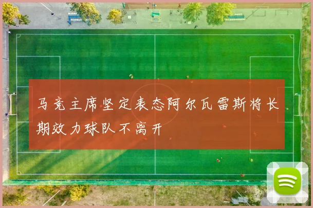 马竞主席坚定表态阿尔瓦雷斯将长期效力球队不离开