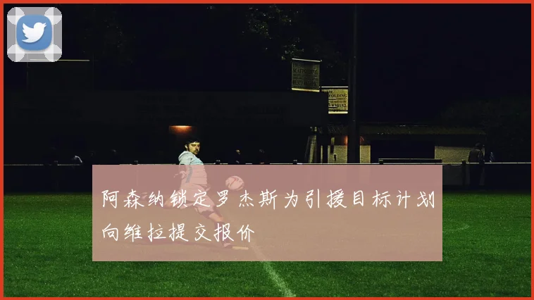 阿森纳锁定罗杰斯为引援目标计划向维拉提交报价