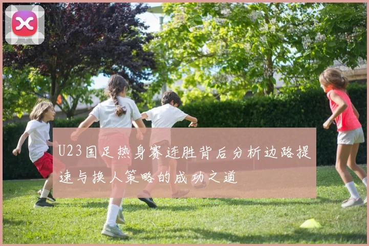 U23国足热身赛连胜背后分析边路提速与换人策略的成功之道