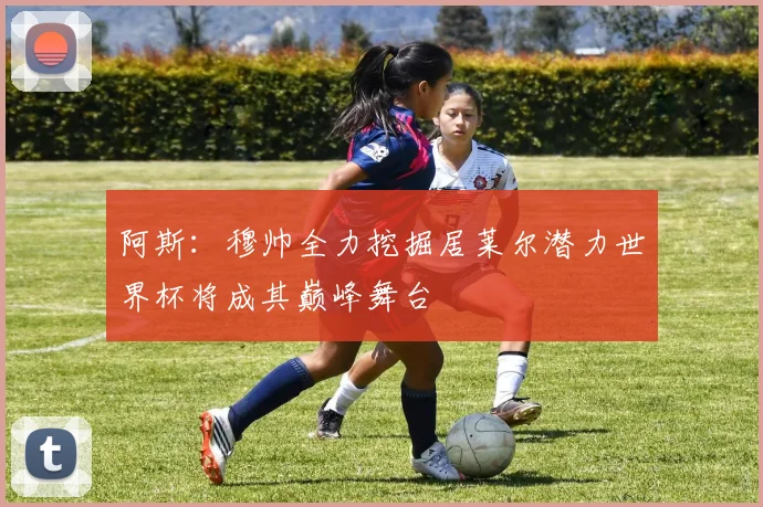 阿斯：穆帅全力挖掘居莱尔潜力世界杯将成其巅峰舞台