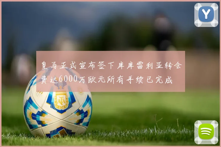 皇马正式宣布签下库库雷利亚转会费达6000万欧元所有手续已完成