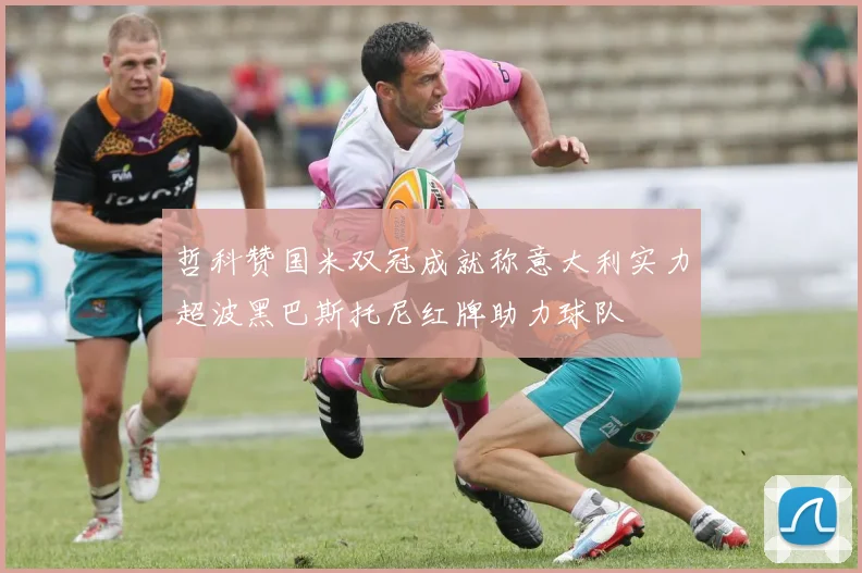 哲科赞国米双冠成就称意大利实力超波黑巴斯托尼红牌助力球队