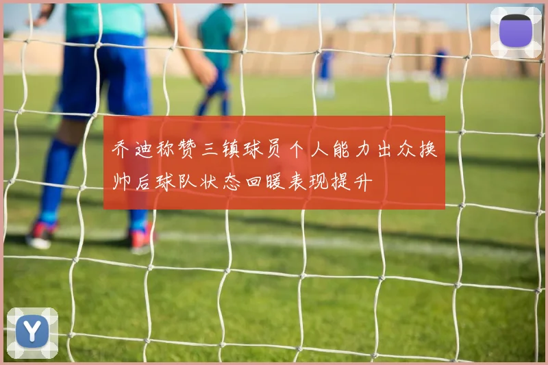 乔迪称赞三镇球员个人能力出众换帅后球队状态回暖表现提升