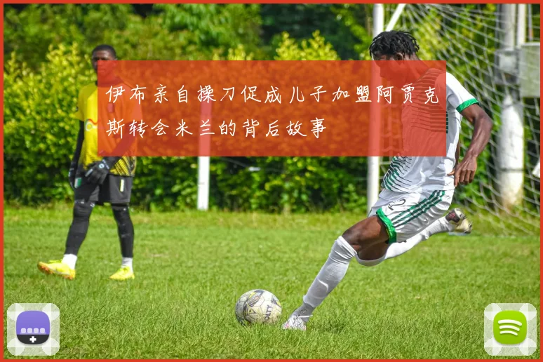 伊布亲自操刀促成儿子加盟阿贾克斯转会米兰的背后故事