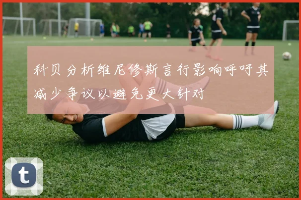 科贝分析维尼修斯言行影响呼吁其减少争议以避免更大针对