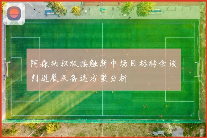 阿森纳积极接触新中场目标转会谈判进展及备选方案分析