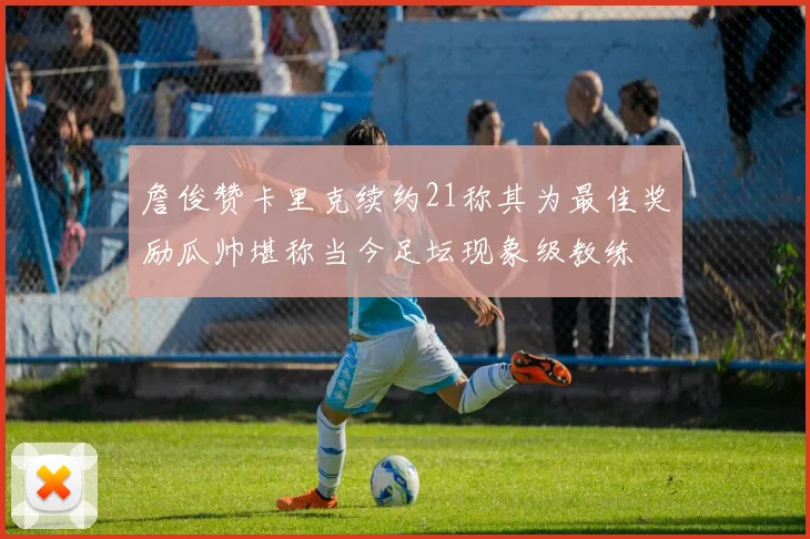 詹俊赞卡里克续约21称其为最佳奖励瓜帅堪称当今足坛现象级教练