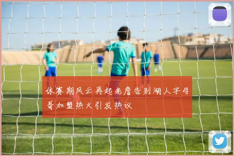 休赛期风云再起老詹告别湖人字母哥加盟热火引发热议