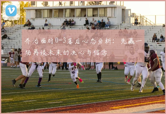 乔治面对0-3落后心态分析：先赢一场再谈未来的决心与信念