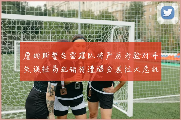 詹姆斯警告雷霆队将严厉考验对手失误轻易犯错将遭遇分差拉大危机